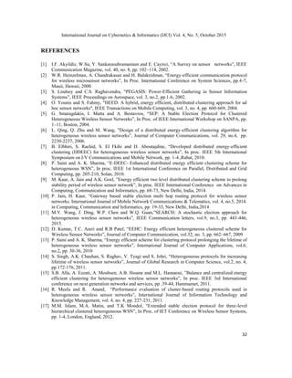 International Journal on Cybernetics & Informatics (IJCI) Vol. 4, No. 5, October 2015
32
REFERENCES
[1] I.F. Akyildiz, W.Su, Y. Sankarasubramaniam and E. Cayirci, “A Survey on sensor networks”, IEEE
Communication Magazine, vol. 40, no. 8, pp. 102–114, 2002.
[2] W.R. Heinzelman, A. Chandrakasan and H. Balakrishnan, “Energy-efficient communication protocol
for wireless microsensor networks”, In Proc. International Conference on System Sciences, pp.4-7,
Mauii, Hawaii, 2000.
[3] S. Lindsey and C.S. Raghavendra, “PEGASIS: Power-Efficient Gathering in Sensor Information
Systems”, IEEE Proceedings on Aerospace, vol. 3, no.2, pp.1-6, 2002.
[4] O. Younis and S. Fahmy, "HEED: A hybrid, energy efficient, distributed clustering approach for ad
hoc sensor networks", IEEE Transactions on Mobile Computing, vol. 3, no. 4, pp. 660-669, 2004.
[5] G. Smaragdakis, I. Matta and A. Bestavros, “SEP: A Stable Election Protocol for Clustered
Heterogeneous Wireless Sensor Networks”, In Proc. of IEEE International Workshop on SANPA, pp.
1–11, Boston, 2004.
[6] L. Qing, Q. Zhu and M. Wang, ”Design of a distributed energy-efficient clustering algorithm for
heterogeneous wireless sensor networks”, Journal of Computer Communications, vol. 29, no.4, pp.
2230-2237, 2006.
[7] B. Elbhiri, S. Rachid, S. El Fkihi and D. Aboutajdine, “Developed distributed energy-efficient
clustering (DDEEC) for heterogeneous wireless sensor networks”, In proc. IEEE 5th International
Symposium on I/V Communications and Mobile Network, pp. 1-4.,Rabat, 2010.
[8] P. Saini and A. K. Sharma, “E-DEEC- Enhanced distributed energy efficient clustering scheme for
heterogeneous WSN”, In proc. IEEE 1st International Conference on Parallel, Distributed and Grid
Computing, pp. 205-210, Solan, 2010.
[9] M. Kaur, A. Jain and A.K. Goel, ”Energy efficient two level distributed clustering scheme to prolong
stability period of wireless sensor network”, In proc. IEEE International Conference on Advances in
Computing, Communication and Informatics, pp. 68-73, New Delhi, India, 2014.
[10] P. Jain, H. Kaur, “Gateway based stable election multi hop routing protocol for wireless sensor
networks. International Journal of Mobile Network Communications & Telematics, vol. 4, no.5, 2014.
in Computing, Communication and Informatics, pp. 19-33, New Delhi, India,2014
[11] M.Y. Wang, J. Ding, W.P. Chen and W.Q. Guan,”SEARCH: A stochastic election approach for
heterogeneous wireless sensor networks”, IEEE Communication letters, vol.9, no.3, pp. 443-446,
2015.
[12] D. Kumar, T.C. Aseri and R.B Patel, “EEHC: Energy efficient heterogeneous clustered scheme for
Wireless Sensor Networks”, Journal of Computer Communication, vol.32, no. 3, pp. 662–667, 2009
[13] P. Saini and A. K. Sharma, “Energy efficient scheme for clustering protocol prolonging the lifetime of
heterogeneous wireless sensor networks”, International Journal of Computer Applications, vol.6,
no.2, pp. 30-36, 2010
[14] S. Singh, A.K. Chauhan, S. Raghav, V. Tyagi and S. Johri, “Heterogeneous protocols for increasing
lifetime of wireless sensor networks”, Journal of Global Research in Computer Science, vol.2, no. 4,
pp.172-176, 2011.
[15] S.B. Alla, A. Ezzati, A. Mouhsen, A.B. Hssane and M.L. Hasnaoui, ”Balance and centralized energy
efficient clustering for heterogeneous wireless sensor networks”, In proc. IEEE 3rd International
conference on next generation networks and services, pp .39-44, Hammamet, 2011.
[16] R. Meelu and R. Anand, “Performance evaluation of cluster-based routing protocols used in
heterogeneous wireless sensor networks”, International Journal of Information Technology and
Knowledge Management, vol. 4, no. 4, pp. 227-231, 2011.
[17] M.M. Islam, M.A. Matin, and T.K Mondol, “Extended stable election protocol for three-level
hierarchical clustered heterogeneous WSN”, In Proc. of IET Conference on Wireless Sensor Systems,
pp. 1-4, London, England, 2012.
 