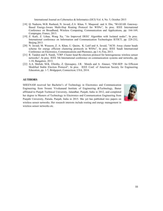 International Journal on Cybernetics & Informatics (IJCI) Vol. 4, No. 5, October 2015
33
[18] Q. Nadeem, M.B. Rasheed, N. Javaid, Z.A Khan, Y. Maqsood and A. Din, “M-GEAR: Gateway-
Based Energy-Aware Multi-Hop Routing Protocol for WSNs”, In proc. IEEE International
Conference on Broadband, Wireless Computing, Communication and Applications, pp. 164-169,
Compiegne, France, 2013.
[19] Z. Kaili, Z. Lihua, Wang Xu, ”An Improved DEEC Algorithm with Isolated nodes”, In proc.
International conference on Information and Communication Technologies IETICT, pp. 228-232,
Beijing 2013.
[20] N. Javaid, M. Waseem, Z. A. Khan, U. Qasim, K. Latif and A. Javaid, ”ACH: Away cluster heads
scheme for energy efficient clustering protocols in WSNs”, In proc. IEEE Saudi International
Conference on Electronics, Communications and Photonics, pp.1-4, Fira, 2013.
[21] R. Tandon and S. Nandi, ”CRP: Cluster head Re-election protocol for heterogeneous wireless sensor
networks”, In proc. IEEE 5th International conference on communication systems and networks, pp.
1-10, Bangalore, 2013.
[22] A.A. Malluh, M.K. Elleithy, Z. Qawaqney, J.R. Mstafa and A. Alanazi, “EM-SEP: An Efficient
Modified Stable Election Protocol”, In proc. IEEE Conf. of American Society for Engineering
Education, pp. 1-7, Bridgeport, Connecticut, USA, 2014.
AUTHORS
SHEENAM received her Bachelor‟s of Technology in Electronics and Communication
Engineering from Swami Vivekanand Institute of Engineering &Technology, Banur
affiliated to Punjab Technical University, Jalandhar, Punjab, India in 2012, and completed
her degree in Masters of Technology in Electronics and Communication Engineering from
Punjabi University, Patiala, Punjab, India in 2015. She yet has published two papers on
wireless sensor networks. Her research interests include routing and energy management in
wireless sensor networks etc.
 