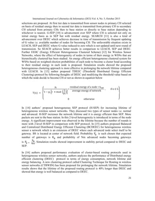 International Journal on Cybernetics & Informatics (IJCI) Vol. 4, No. 5, October 2015
21
selections are proposed. At first tier data is transmitted from sensor nodes to primary CH selected
on basis of residual energy then in second tier data is transmitted from primary CH to secondary
CH selected from primary CHs then to base station or directly to base station depending to
whichever is nearest. G-SEP [10] is advancement over SEP where CH is selected not only on
initial energy basis as in SEP but with residual energy. SEARCH [11] is also a kind of
advancement over DEEC which achieves decrease in time of transmission by frequent updating
of G value i.e. available number of nodes for becoming CH. The unfavorable situation exists in
LEACH, SEP and DEEC where G value reduced to zero which is not updated until next round of
transmission. So SEACH achieves better results in comparison to LEACH, SEP and DEEC.
Further EEHC (Energy Efficient Heterogeneous Clustered Scheme) [12] for Wireless Sensor
Networks, where the effect of heterogeneity of nodes in terms of their energy in WSNs that are
hierarchically clustered has been studied. An energy efficient heterogeneous clustered system for
WSNs based on weighted election probabilities of each node to become a cluster head according
to their residual energy in each node is proposed. Simulation results showed the proposed
heterogeneous clustering approach is more effective in prolonging the network lifetime compared
with LEACH. In [13] author proposed TDEEC (Threshold Distributed Energy Efficient
Clustering) protocol by following thoughts of DEEC and modifying the threshold value based on
which the node decide to become CH or not as shown in equation below
{
* ( )+
}
In [14] authors‟ proposed heterogeneous SEP protocol (H-SEP) for increasing lifetime of
heterogeneous wireless sensor networks. They discussed two types of sensor nodes i.e. normal
and advanced. H-SEP increases the network lifetime and it is energy efficient than SEP. More
packets are sent to the base station. In this 2-level heterogeneity is introduced in terms of the node
energy. A significant improvement was observed in the lifetime because the number of rounds is
more with 2-level H-SEP in comparison with SEP protocol. In [15] authors proposed Balanced
and Centralized Distributed Energy Efficient Clustering (BCDEEC) for heterogeneous wireless
sensor a network which is an extension of DEEC where each advanced node select itself to be
gateway. BS is located at center of network field. Probability is such chosen that expected
number of gateways is and probability of Nm advanced nodes becoming gateways
is . Simulation results showed improvement in stability period compared to DEEC and
SEP.
In [16] authors proposed performance evaluation of cluster-based routing protocols used in
heterogeneous wireless sensor networks, authors analyzes the performance of Distributed energy
efficient clustering (DEEC) protocol in terms of energy consumption, network lifetime and
energy balancing. A new clustering protocol called Clustering Technique for Routing in wireless
sensor networks (CTRWSN) has been proposed for prolonging the network lifetime. Simulation
results shows that the lifetime of the proposed routing protocol is 40% longer than DEEC and
showed that energy is well balanced as compared to DEEC.
 