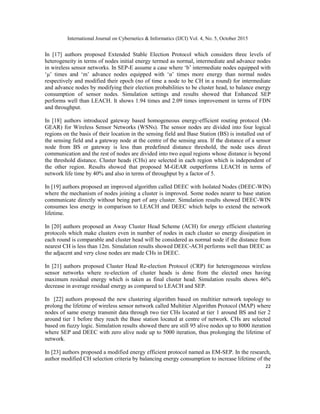 International Journal on Cybernetics & Informatics (IJCI) Vol. 4, No. 5, October 2015
22
In [17] authors proposed Extended Stable Election Protocol which considers three levels of
heterogeneity in terms of nodes initial energy termed as normal, intermediate and advance nodes
in wireless sensor networks. In SEP-E assume a case where „b‟ intermediate nodes equipped with
„μ‟ times and „m‟ advance nodes equipped with „α‟ times more energy than normal nodes
respectively and modified their epoch (no of time a node to be CH in a round) for intermediate
and advance nodes by modifying their election probabilities to be cluster head, to balance energy
consumption of sensor nodes. Simulation settings and results showed that Enhanced SEP
performs well than LEACH. It shows 1.94 times and 2.09 times improvement in terms of FDN
and throughput.
In [18] authors introduced gateway based homogeneous energy-efficient routing protocol (M-
GEAR) for Wireless Sensor Networks (WSNs). The sensor nodes are divided into four logical
regions on the basis of their location in the sensing field and Base Station (BS) is installed out of
the sensing field and a gateway node at the centre of the sensing area. If the distance of a sensor
node from BS or gateway is less than predefined distance threshold, the node uses direct
communication and the rest of nodes are divided into two equal regions whose distance is beyond
the threshold distance. Cluster heads (CHs) are selected in each region which is independent of
the other region. Results showed that proposed M-GEAR outperforms LEACH in terms of
network life time by 40% and also in terms of throughput by a factor of 5.
In [19] authors proposed an improved algorithm called DEEC with Isolated Nodes (DEEC-WIN)
where the mechanism of nodes joining a cluster is improved. Some nodes nearer to base station
communicate directly without being part of any cluster. Simulation results showed DEEC-WIN
consumes less energy in comparison to LEACH and DEEC which helps to extend the network
lifetime.
In [20] authors proposed an Away Cluster Head Scheme (ACH) for energy efficient clustering
protocols which make clusters even in number of nodes in each cluster so energy dissipation in
each round is comparable and cluster head will be considered as normal node if the distance from
nearest CH is less than 12m. Simulation results showed DEEC-ACH performs well than DEEC as
the adjacent and very close nodes are made CHs in DEEC.
In [21] authors proposed Cluster Head Re-election Protocol (CRP) for heterogeneous wireless
sensor networks where re-election of cluster heads is done from the elected ones having
maximum residual energy which is taken as final cluster head. Simulation results shows 46%
decrease in average residual energy as compared to LEACH and SEP.
In [22] authors proposed the new clustering algorithm based on multitier network topology to
prolong the lifetime of wireless sensor network called Multitier Algorithm Protocol (MAP) where
nodes of same energy transmit data through two tier CHs located at tier 1 around BS and tier 2
around tier 1 before they reach the Base station located at centre of network. CHs are selected
based on fuzzy logic. Simulation results showed there are still 95 alive nodes up to 8000 iteration
where SEP and DEEC with zero alive node up to 5000 iteration, thus prolonging the lifetime of
network.
In [23] authors proposed a modified energy efficient protocol named as EM-SEP. In the research,
author modified CH selection criteria by balancing energy consumption to increase lifetime of the
 