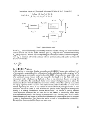 International Journal on Cybernetics & Informatics (IJCI) Vol. 4, No. 5, October 2015
24
{ (1)
Figure 2. Radio dissipation model
Where is measure of energy consumed by electronic circuit in sending data from transmitter
side to receiver side. In this model both free space ( power loss) and multipath fading
( power loss) channels are used depending on distance between two communicating ends.
Here is minimum (threshold) distance between communicating ends called as threshold
distance calculated as
√ (2)
4. G-DEEC Protocol
In this section, we present the detailed proposed protocol G-DEEC. Sensor nodes with two level
of heterogeneity are considered i.e. m1 fraction of nodes called advance nodes are given „α1 %
additional energy as compared to normal nodes unlike DEEC where m fraction are provided with
% additional energy. Sensor nodes are randomly distributed over the field with some
intermediate nodes called gateway deployed on field at pre-determined distance covering the
whole network field so that head of each cluster formed is near to that gateway so as to reduce the
transmission distance from cluster head to base station with the help of these gateway nodes. Here
we deploy 9 gateway nodes which are taken approximately on basis of number of cluster heads
formed. 4 gateways are placed at four corners of sensor field and 4 gateways at center of four
boundaries and one at center of field. Moreover the gateway nodes deployed are rechargeable
proving to be back-up for exhausted network power sources. The function of gateway nodes to
collect aggregated data from CHs and fuses this data and forward to base station. Sensor nodes
near to gateway can transfer data directly to gateway nodes. At a time only one CH will transfer
data to gateway node and incase of failure of one gateway node, other nearby gateway node can
be used for data forwarding. The CH selection is done on basis of weighted election probabilities.
The weighted election probability for normal nodes is as:
Transmitter TX
Amplifier
Receiver
L- bit (l, d)
L-bit
d
 