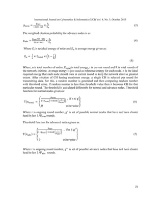 International Journal on Cybernetics & Informatics (IJCI) Vol. 4, No. 5, October 2015
25
α
(3)
The weighted election probability for advance nodes is as:
(4)
Where is residual energy of node and is average energy given as:
( )
(5)
Where, n is total number of nodes, is total energy, r is current round and R is total rounds of
the network lifetime. Average energy is just used as reference energy for each node. It is the ideal
required energy that each node should own in current round to keep the network alive to greatest
extent. After election of CH having maximum energy; a single CH is selected per round for
transmitting data. For this, a random number is generated and then comparing random number
with threshold value. If random number is less than threshold value then it becomes CH for that
particular round. The threshold is calculated differently for normal and advance nodes. Threshold
function for normal nodes given as:
{ * ( )+
} (6)
Where r is ongoing round number, g‟ is set of possible normal nodes that have not been cluster
head in last ⁄ rounds.
Threshold function for advanced nodes given as:
{
[ ( )]
} (7)
Where r is ongoing round number, g‟‟ is set of possible advance nodes that have not been cluster
head in last ⁄ rounds.
 