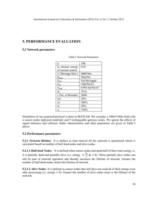 International Journal on Cybernetics & Informatics (IJCI) Vol. 4, No. 5, October 2015
26
5. PERFORMANCE EVALUATION
5.1 Network parameters
Table I: Network Parameters
n 100
E0 (Initial energy
of normal nodes)
0.5J
l ( Message Size ) 4000 bits
50nJ/bit
EDA 5nJ/bit/signal
10pJ/bit/m2
0.0013pJ/bit/m4
d0 70 m
r (No. of Rounds) 2000
m1 30%
α1 300%
m 20%
350%
Simulation of our proposed protocol is done in MATLAB. We consider a 100m*100m field with
n sensor nodes deployed randomly and 9 rechargeable gateway nodes. We ignore the effects of
signal inference and collision. Radio characteristics and other parameters are given in Table I
above.
5.2 Performance parameters
5.2.1 Network lifetime: It is defines as time interval till the network is operational which is
calculated based on number of half dead nodes and alive nodes.
5.2.1.1 Half dead Nodes- It is defined when sensor nodes had spent half of their total energy i.e.
it is partially dead and partially alive (i.e. energy & 0). These partially alive nodes can
still be part of network operation and thereby increases the lifetime of network. Greater the
number of half dead nodes, better the lifetime of network.
5.2.1.2 Alive Nodes- It is defined as sensor nodes that still have not used all of their energy even
after processing (i.e. energy 0). Greater the number of alive nodes more is the lifetime of the
network.
 