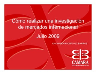 Cómo realizar una investigación
  de mercados internacional
          Julio 2009
                 ANA MARÍA RODRÍGUEZ BARROS
 