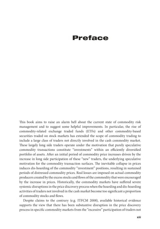 xiii
Preface
This book aims to raise an alarm bell about the current state of commodity risk
management and to suggest some helpful improvements. In particular, the rise of
commodity-related exchange traded funds (ETFs) and other commodity-based
securities traded on stock markets has extended the scope of commodity trading to
include a large class of traders not directly involved in the cash commodity market.
These largely long side traders operate under the motivation that purely speculative
commodity transactions constitute “investments” within an efficiently diversified
portfolio of assets. After an initial period of commodity price increases driven by the
increase in long side participation of these “new” traders, the underlying speculative
motivation for the commodity transaction surfaces. The inevitable collapse in prices
induces dis-hoarding of the commodity “investment” positions, resulting in sustained
periods of distressed commodity prices. Real losses are imposed on actual commodity
producers created by the excess stocks and flows of the commodity that were encouraged
by the increase in prices. Historically, the commodity markets have suffered severe
systemic disruptions in the price discovery process when the hoarding and dis-hoarding
activities of traders not involved in the cash market become too significant a proportion
of commodity stocks and flows.
Despite claims to the contrary (e.g. ITFCM 2008), available historical evidence
supports the view that there has been substantive disruption in the price discovery
process in specific commodity markets from the “excessive” participation of traders not
 