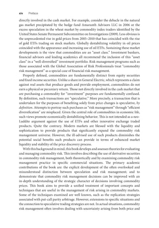 xiv Preface
directly involved in the cash market. For example, consider the debacle in the natural
gas market precipitated by the hedge fund Amaranth Advisors LLC in 2006 or the
excess speculation in the wheat market by commodity index traders identified by the
United States Senate Permanent Subcommittee on Investigations (2009). Less obvious is
the unprecedented rise in gold prices from 2005–2010 that has coincided with the rise
of gold ETFs trading on stock markets. Globally destabilizing volatility in oil prices
coincided with the appearance and increasing use of oil ETFs. Sustaining these market
developments is the view that commodities are an “asset class.” Investment bankers,
financial advisors and leading academics all recommend the inclusion of this “asset
class” in a “well-diversified” investment portfolio. Risk management programs such as
those associated with the Global Association of Risk Professionals treat “commodity
risk management” as a special case of financial risk management.
Properly defined, commodities are fundamentally distinct from equity securities
and fixed income securities. Unlike a share in General Electric, which represents a claim
against real assets that produce goods and provide employment, commodities do not
earn a physical or pecuniary return. Those not directly involved in the cash market that
are purchasing a commodity for “investment” purposes are fundamentally confused.
By definition, such transactions are “speculative.” More precisely, a transaction that is
undertaken for the purposes of benefiting solely from price changes is speculative, by
definition. Attempts to portray such purchases as “risk management” through “efficient
diversification” are misplaced. Given the central role of commodities in economic life,
such views promote economically destabilizing behavior. This is not intended as a neo-
Luddite argument against the use of ETFs and other innovative exchange traded
products. Quite the contrary. Modern markets are blessed with the liquidity and
sophistication to provide products that significantly expand the commodity risk
management universe. However, the ill-advised use of such products diminishes the
potential social benefits such products can provide in terms of enhanced market
liquidity and stability of the price discovery process.
Withthisbackgroundinmind,thisbookdevelopsandassessestheoriesforevaluating
and managing commodity risk. This involves describing the use of derivative securities
in commodity risk management, both theoretically and by examining commodity risk
management practice in specific commercial situations. The primary academic
contributions of the book are: the explicit development of the often overlooked and
misunderstood distinction between speculation and risk management; and to
demonstrate that commodity risk management decisions can be improved with an
in-depth understanding of the strategic character of decisions involving commodity
prices. This book aims to provide a unified treatment of important concepts and
techniques that are useful in the management of risk arising in commodity markets.
Some of the techniques examined are well known, such as the replication strategies
associated with put-call parity arbitrage. However, extensions to specific situations and
the connection to speculative trading strategies are not. In actual situations, commodity
risk management often involves dealing with uncertainty arising from both price and
 