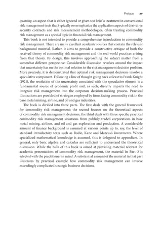 Preface xv
quantity, an aspect that is either ignored or given too brief a treatment in conventional
risk management texts that typically overemphasize the application aspects of derivative
security contracts and risk measurement methodologies, often treating commodity
risk management as a special topic in financial risk management.
This book is not intended to provide a comprehensive introduction to commodity
risk management. There are many excellent academic sources that contain the relevant
background material. Rather, it aims to provide a constructive critique of both the
received theory of commodity risk management and the real-world practices arising
from that theory. By design, this involves approaching the subject matter from a
somewhat different perspective. Considerable discussion revolves around the impact
that uncertainty has on the optimal solution to the risk management decision problem.
More precisely, it is demonstrated that optimal risk management decisions involve a
speculative component. Following a line of thought going back at least to Frank Knight
(1921), the resolution of the uncertainty associated with the speculative element is a
fundamental source of economic profit and, as such, directly impacts the need to
integrate risk management into the corporate decision-making process. Practical
illustrations are provided of strategies employed by firms facing commodity risk in the
base metal mining, airline, and oil and gas industries.
The book is divided into three parts. The first deals with the general framework
for commodity risk management; the second focuses on the theoretical aspects
of commodity risk management decisions; the third deals with three specific practical
commodity risk management situations from publicly traded corporations in base
metal mining, airlines, and oil and gas exploration and production. A considerable
amount of finance background is assumed at various points up to, say, the level of
standard introductory texts such as Bodie, Kane and Marcus’s Investments. Where
specialized mathematical knowledge is assumed, this is delegated to appendices. In
general, only basic algebra and calculus are sufficient to understand the theoretical
discussion. While the bulk of this book is aimed at providing material relevant for
academic presentations of commodity risk management, the material in Part 3 is
selected with the practitioner in mind. A substantial amount of the material in that part
illustrates by practical example how commodity risk management can involve
exceedingly complicated strategic business decisions.
 