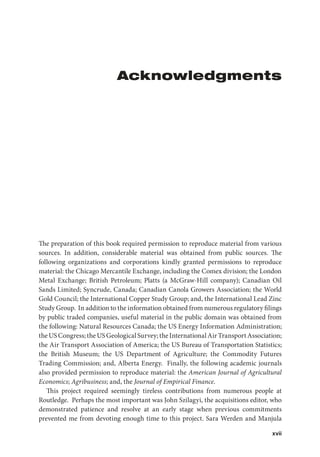 xvii
Acknowledgments
The preparation of this book required permission to reproduce material from various
sources. In addition, considerable material was obtained from public sources. The
following organizations and corporations kindly granted permissions to reproduce
material: the Chicago Mercantile Exchange, including the Comex division; the London
Metal Exchange; British Petroleum; Platts (a McGraw-Hill company); Canadian Oil
Sands Limited; Syncrude, Canada; Canadian Canola Growers Association; the World
Gold Council; the International Copper Study Group; and, the International Lead Zinc
Study Group. In addition to the information obtained from numerous regulatory filings
by public traded companies, useful material in the public domain was obtained from
the following: Natural Resources Canada; the US Energy Information Administration;
theUSCongress;theUSGeologicalSurvey;theInternationalAirTransportAssociation;
the Air Transport Association of America; the US Bureau of Transportation Statistics;
the British Museum; the US Department of Agriculture; the Commodity Futures
Trading Commission; and, Alberta Energy. Finally, the following academic journals
also provided permission to reproduce material: the American Journal of Agricultural
Economics; Agribusiness; and, the Journal of Empirical Finance.
This project required seemingly tireless contributions from numerous people at
Routledge. Perhaps the most important was John Szilagyi, the acquisitions editor, who
demonstrated patience and resolve at an early stage when previous commitments
prevented me from devoting enough time to this project. Sara Werden and Manjula
 