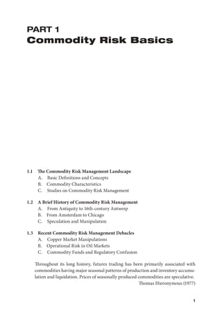 1
PART 1
Commodity Risk Basics
1.1 The Commodity Risk Management Landscape
A. Basic Deﬁnitions and Concepts
B. Commodity Characteristics
C. Studies on Commodity Risk Management
1.2 A Brief History of Commodity Risk Management
A. From Antiquity to 16th-century Antwerp
B. From Amsterdam to Chicago
C. Speculation and Manipulation
1.3 Recent Commodity Risk Management Debacles
A. Copper Market Manipulations
B. Operational Risk in Oil Markets
C. Commodity Funds and Regulatory Confusion
Throughout its long history, futures trading has been primarily associated with
commodities having major seasonal patterns of production and inventory accumu-
lation and liquidation. Prices of seasonally produced commodities are speculative.
Thomas Hieronymous (1977)
 