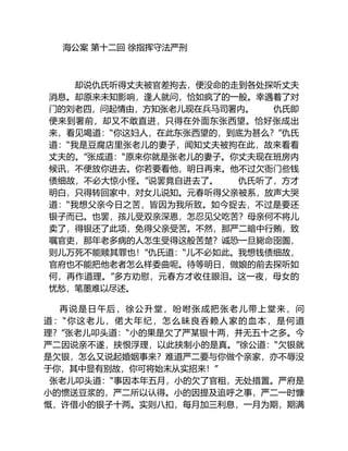 海公案 第十二回 徐指挥守法严刑
却说仇氏听得丈夫被官差拘去，便没命的走到各处探听丈夫
消息。却原来未知影响，逢人就问，恰如疯了的一般。幸遇着了对
门的刘老四，问起情由，方知张老儿现在兵马司署内。 仇氏即
便来到署前，却又不敢直进，只得在外面东张西望。恰好张成出
来，看见喝道：“你这妇人，在此东张西望的，到底为甚么？”仇氏
道：“我是豆腐店里张老儿的妻子，闻知丈夫被拘在此，故来看看
丈夫的。”张成道：“原来你就是张老儿的妻子。你丈夫现在班房内
候讯，不便放你进去。你若要看他，明日再来。他不过欠衙门些钱
债细故，不必大惊小怪。”说罢竟自进去了。 仇氏听了，方才
明白，只得转回家中，对女儿说知。元春听得父亲被系，放声大哭
道：“我想父亲今日之苦，皆因为我所致。如今捉去，不过是要还
银子而已。也罢，孩儿受双亲深恩，怎忍见父吃苦？母亲何不将儿
卖了，得银还了此项，免得父亲受苦。不然，那严二暗中行贿，致
嘱官吏，那年老多病的人怎生受得这般苦楚？诚恐一旦毙命囹圄，
则儿万死不能赎其罪也！”仇氏道：“儿不必如此。我想钱债细故，
官府也不能把他老者怎么样委曲呢。待等明日，做娘的前去探听如
何，再作道理。”多方劝慰，元春方才收住眼泪。这一夜，母女的
忧愁，笔墨难以尽述。
再说是日午后，徐公升堂，吩咐张成把张老儿带上堂来，问
道：“你这老儿，偌大年纪，怎么昧良吞赖人家的血本，是何道
理？”张老儿叩头道：“小的果是欠了严某银十两，并无五十之多。今
严二因说亲不遂，挟恨浮理，以此挟制小的是真。”徐公道：“欠银就
是欠银，怎么又说起婚姻事来？难道严二要与你做个亲家，亦不辱没
于你，其中显有别故，你可将始末从实招来！”
张老儿叩头道：“事因本年五月，小的欠了官租，无处措置。严府是
小的惯送豆浆的，严二所以认得。小的因提及追呼之事，严二一时慷
慨，许借小的银子十两。实则八扣，每月加三利息，一月为期，期满
 