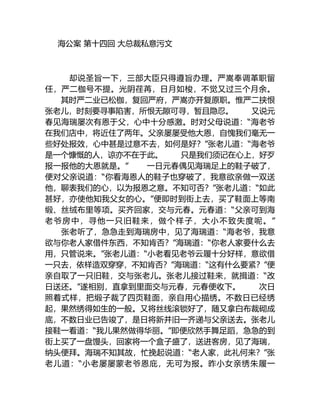 海公案 第十四回 大总裁私意污文
却说圣旨一下，三部大臣只得遵旨办理。严嵩奉调革职留
任，严二枷号不提。光阴荏苒，日月如梭，不觉又过三个月余。
其时严二业已松枷，复回严府，严嵩亦开复原职。惟严二挟恨
张老儿，时刻要寻事陷害，所恨无隙可寻，暂且隐忍。 又说元
春见海瑞屡次有恩于父，心中十分感激。时对父母说道：“海老爷
在我们店中，将近住了两年。父亲屡屡受他大恩，自愧我们毫无一
些好处报效，心中甚是过意不去，如何是好？”张老儿道：“海老爷
是一个慷慨的人，谅亦不在于此。 只是我们须记在心上，好歹
报一报他的大恩就是。” 一日元春偶见海瑞足上的鞋子破了，
便对父亲说道：“你看海恩人的鞋子也穿破了，我意欲亲做一双送
他，聊表我们的心，以为报恩之意。不知可否？”张老儿道：“如此
甚好，亦使他知我父女的心。”便即时到街上去，买了鞋面上等南
缎、丝绒布里等项。买齐回家，交与元春。元春道：“父亲可到海
老爷房中，寻他一只旧鞋来，做个样子，大小不致失度呢。”
张老听了，急急走到海瑞房中，见了海瑞道：“海老爷，我意
欲与你老人家借件东西，不知肯否？”海瑞道：“你老人家要什么去
用，只管说来。”张老儿道：“小老看见老爷云履十分好样，意欲借
一只去，依样造双穿穿，不知肯否？”海瑞道：“这有什么要紧？”便
亲自取了一只旧鞋，交与张老儿。张老儿接过鞋来，就揖道：“改
日送还。”遂相别，直拿到里面交与元春，元春便收下。 次日
照着式样，把缎子裁了四页鞋面，亲自用心描绣。不数日已经绣
起，果然绣得如生的一般。又将丝线滚锁好了，随又拿白布裁砌成
底，不数日业已告竣了，是日将新并旧一齐递与父亲送去。张老儿
接鞋一看道：“我儿果然做得华丽。”即便欣然手舞足蹈，急急的到
街上买了一盘馒头，回家将一个盒子盛了，送进客房，见了海瑞，
纳头便拜。海瑞不知其故，忙挽起说道：“老人家，此礼何来？”张
老儿道：“小老屡屡蒙老爷恩庇，无可为报。昨小女亲绣朱履一
 