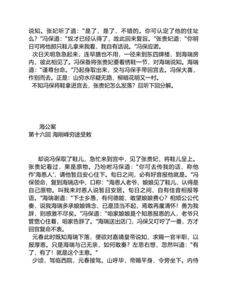 说知。张妃听了道：“是了，是了，不错的。你可认定了他的住址
么？”冯保道：“奴才已经认得了，故此回来复旨。”张贵妃道：“你明
日可将他那只鞋儿拿来我看，我自有话说。”冯保应诺。
次日天明急急起来，连早膳也不用，一径来到东四牌楼，到海瑞房
内，彼此相见了。冯保备将张贵妃要看绣鞋一节，对海瑞说知。海瑞
道：“谨尊台命。”乃起身取出来，交与冯保手带回宫去。冯保大喜，
作别而去。正是：山穷水尽疑无路，柳暗花明又一村。
不知冯保将鞋拿进宫去，张贵妃怎么发落？且听下回分解。
海公案
第十六回 海刚峰穷途受敕
却说冯保取了鞋儿，急忙来到宫中，见了张贵妃，将鞋儿呈上。
张贵妃看过，果是原物。乃吩咐冯保道：“你可去传我的话，称他
作‘海恩人’，请他暂且安心住下。旬日之间，必有好音报他就是。”冯
保领命，复到海瑞店中，口称：“海恩人老爷，娘娘见了鞋儿，认得是
自己原物。叫我来对恩人说暂且安居。旬日之间，自有佳音相报等
语。”海瑞谢道：“下士乡愚，有何德能，敢望娘娘费心？相烦公公代
奏，说我海瑞多承娘娘锦念，已是顶当不起，焉敢再廑清怀！善为我
辞，则感激不尽矣。”冯保道：“咱家娘娘是个知恩报恩的人，老爷只
管宽心住着，咱家告辞了。”海瑞送出店门，冯保又叮咛了一番，方才
回宫复命不表。
元春此时既知海瑞下落，便欲对嘉靖皇帝说知，求赐一官半职，以
报厚恩。只是海瑞与己无亲，如何敢奏？左思右想，忽然叫道：“有
了，有了！就是这个主意。”
少顷，驾临西院，元春接驾。山呼毕，帝赐平身，令旁坐下。内侍
 
