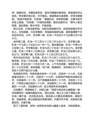 滞，钱粮充足，本爵钦奉圣旨，是专为稽查纠察来的。贵县虽则可以
自信，然本爵亦须过目，方可复旨。就烦贵县立备清单，好待本爵查
闻。”知县不敢有违，打拱道：“谨遵台命，待卑职回署，立着书吏开
列呈上就是。”志伯道：“不须回去商酌，就在这里开注。”便令人取过
纸笔，放在面前，勒令书写，不容迟缓。
薛公无奈，只得当堂写明。先把仓库钱粮开列，后把各房案件开注
呈上。志伯观看，只见写着是：历城县知县薛礼勤，谨将县属管下仓
米谷石开列。计开：天字第一廒，贮米一千五百六十九石零三升六合
七勺。
地字第二廒，贮米一千二百三十二石二升七合八勺。玄字第三廒，
贮米一千七百二十五石六斗一合一勺。黄字第四廒，贮米一千零七十
三石零二合。宇字第五廒，贮米九百二十五石一升七合三勺。宙字第
六廒，贮米一千零十二石零三合。洪字第七廒，贮米八百石零七升二
合三勺。荒字第八廒，贮米九百一十二石三升三合七勺。
常丰仓谷石列后：东字廒，贮谷二千八百二十五石三升八合三勺。
南字廒，贮谷一千石无零。西字廒，贮谷一千零五石二升九合一勺。
北字廒，贮谷九百一十五石七升一合。上下中末四廒，每廒贮陈谷三
百一十三石无零。库存钱粮：地丁银，除报销外，实存银三万八千七
百五十三两六钱三分七厘。
各房案件开列：刑房命案未结共一十三件，已结共一十八件。兵房
盗案未获共二十八件，已获共一十三件。礼房拐奸两案未结案共五
件，已结案共一十一件。又户房婚案未结共一十六件，已结共一十六
件。户房田土案已结共一十七件，未结案共二十一件。粮屯两房未结
案共一十七件，已结案共八件。吏工两房并无未结案件。
志伯看毕，把清单收了，对薛公道：“贵县今夜且在公廨歇宿一宵，
待本爵明日一起跟同查验可也。”薛公应诺，晚上令人取了酒饭上席，
志伯一概不食，仍旧发还出来。那些家人们要这样要那样。稍有不
到，百般辱骂。薛公明知他们有意寻衅。只是诈作不闻，任由他们絮
絮叨叨，只是不理。
到了二更时候，忽有一自称张志伯的心腹家人进来，与知县攀谈。
 