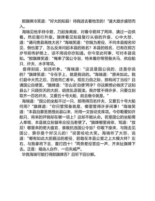 那旗牌冷笑道：“好大的知县！待我进去看他怎的！”遂大踏步盛怒而
入。
海瑞见他手持令箭，乃起身离座，对着令箭拜了两拜，请过一边供
着。然后复行升座。旗牌看见知县复行从容的升座，心中大怒，
道：“请问贵县高姓大名？”海瑞笑道：“你既为差役，不向本县报名叩
见，倒也罢了，怎么反来问起本县的姓名？本县的姓名，已有在那万
岁爷前传胪册上，谅不用说你亦知道。你今至此何事，可对本县说
知。”那旗牌笑道：“俺奉了国公令旨，特来着你等预备夫马、供应船
只、纤夫、水手等项。
毋得刻延，如违听参。”海瑞道：“这话是国公说的，还是你说
的？”旗牌笑道：“令在手上，就是我说的。”海瑞道：“原来如此。我
们县中大荒之后，百姓死亡者半。现在力田之际，那有闲丁当役？且
请国公自便罢。”旗牌道：“怎么说‘自便’两字？你这厮想必做厌了这知
县么？只顾弥天的大胆，胡言乱语冒渎。我亦管不得许多，只要立刻
取齐一百名纤夫，又要五十号大船，前去缴令就是。”
海瑞道：“国公的坐船不过一只，那用得百名纤夫，又要五十号大船
何用？”旗牌道：“你只管预备就是，哪里管得许多闲事！”海瑞笑
道：“本县自蒙圣恩授此县以来，所用一文皆动支库项。今你勒要如许
船只，将来的开销却在哪一项上？这却不能从命。若是国公的坐船需
人牵缆，本县就立刻督率众役当差便了。”旗牌哪里肯依，骂道：“放
屁！哪里来的偌大瘟官，谁敢抗违国公令旨？你敢下座来，与我去见
国公，算你是个好汉儿的！”说罢哈哈大笑。海瑞听了大怒，说
道：“哪有如此大胆藐法的差役，胆敢在本县公堂之上大模大样？左
右，与我拿将下去，重打四十！”两旁差役答应一声，齐来扯旗牌下
去。正是：福由人自作，一旦失威严。
毕竟海瑞可能打得那旗牌否？且听下回分解。
 