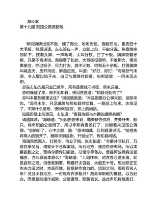 海公案
第十九回 赃国公畏贤起敬
却说旗牌出言不逊，恼了海公，吩咐衙役，拖翻在地，重责四十
大毛板，然后说话。左右答应一声，立即上前，不由分说，将旗牌摔
到阶下，按着头脚，一声吆喝，大叫行杖，打了十板。旗牌咬着牙
根，只是不肯求饶。海瑞看了如此，大骂衙役畏惧，不敢用力，便亲
离座位，夺过板子，尽力打去，竟不计数，约有五十余板，打得旗牌
叫喊连天，皮开肉绽，鲜血迸流。叫道：“好打，好打！”海瑞怒气未
消，令人取过链子来，自己与旗牌对锁着，吩咐退堂，一同来见志
伯。
却说志伯的船只业已傍岸，所有县属城守捕衙，俱来迎接。
志伯既登了岸，却不见知县，便问各官道：“知县何处去了？
却叫本爵到哪里去住？”捕衙跪禀道：”本县因要办公事来迟，谅即来
也。”话尚未毕，只见旗牌与那知县对锁着，一路迎上前来。志伯见
了，不知什么意思，便吩咐县官，快上前问话。
知县即便上前禀见，志伯道：“贵县为甚与本爵的旗牌共锁？
请道其详。”海瑞道：“只因贵差来县，勒要备办供应，并要纤夫、船
只，将卑职的公堂闹了。所以卑职将贵差打了，对锁着来见国公请
罪。”志伯听了，心中大怒，道：“原来如此，且到县里说话。”吩咐先
将两人的锁开了，随即来到县衙，升堂坐下，传知县问话。
海瑞昂然而入，打躬毕，侍立于侧。张志伯道：“本爵并非私行，乃
是钦奉圣旨，稽察天下仓库案牍。所到地方，理应供些夫马。所以本
爵欲到之处，预将令箭传知前途，以便你等备办。贵县何故竟将该差
痛责，岂非辱藐本爵么？”海瑞道：“上司往来，地方官迎送出境，此
是自然之理。但贵差到署，勒要纤夫百名，大船五十号。想此际正在
农夫力田之时，本县百姓，皆是耕作食力的。顷刻之间，哪有百名人
来？况且小县地方，一时焉有许多船只？故此卑职略为推延，以为赶
办。而贵差则擅作威势，公堂谩骂，欺藐官长。故此卑职将他责打，
 