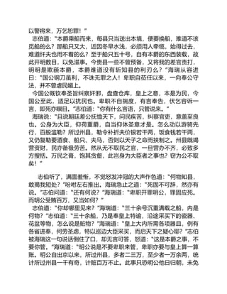 以警将来，万乞恕罪！”
志伯道：“本爵乘船而来，每县只当送出本境，便要换船，难道不该
觅船的么？那船只又大，近因冬旱水浅，必须用人牵缆，始得过去，
难道纤夫也用不着的么？至于船只五十号，自有本爵的东西装载，故
此开明数目，以免滋事。今贵县一些不曾预备，又将我的差官责打，
明明是欺藐本爵，本爵难道没有斩知县的利刃么？”海瑞从容进
曰：“国公钢刀虽利，不诛无罪之人！卑职自莅任以来，一向奉公守
法，并不曾虐民媚上。
今国公既钦奉圣旨纠察奸邪，盘查仓库，皇上之意，本是为民，今
国公至此，适足以扰民也。卑职不自揣度，有言奉告，伏乞容诉一
言，即死亦瞑目。”志伯道：“你有什么言语，只管说来。”
海瑞说：“且说朝廷差公抚恤天下，问民疾苦，纠察官吏，意盖至良
也。公身为大臣，仰荷重爵，自当仰体圣意才是。怎么动以游骑先
行，百般滥勒？所过州县，勒令补折夫价银若干两，饭食钱若干两，
又仍复勒要酒食、船只、夫马，否则以天子之命而挟制之。州县既竭
营资财，民亦备极劳苦。然从无不取民之官，一旦营办不齐，必致多
方搜括。万民之膏，饱其贪壑，此岂身为大臣者之事也？窃为公不取
矣！”
志伯听了，满面羞惭，不觉怒发冲冠的大声作色道：“何物知县，
敢揭我短处？”吩咐左右推出。海瑞急止之道：“死固不可辞，然亦有
说。”志伯问道：“还有何说？”海瑞道：“卑职开罪明公，罪固应死。
而明公受贿百万，又当如何？”
志伯道：“你却哪里见来？”海瑞道：“三十余号沉重满载之船，内是
何物？”志伯道：“三十余船，乃是奉皇上特谕，沿途采买下的瓷器、
花盆等物，怎么说是赃物？”海瑞道：“皇上大内所需各项器皿，例有
各省进奉，何劳圣虑，特以巡边大臣采买，而启天下之疑心耶？”志伯
被海瑞这一句说话倒住了口，却无言可答，怒道：“这是本爵之事，不
要你管。”海瑞道：“明公说是不要卑职来管，卑职亦要与皇上算一算
账。明公自出京以来，所过州县，多者二三万，至少者一万余两，统
计所过州县一千有奇，计赃百万不止。此事只恐明公他日归朝，未免
 