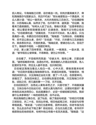 招人物议。今海瑞既已问罪，谅亦难逃一死。但死亦要具奏天子，俾
知海瑞曾亦与国家出力，死且不朽矣！”即从袖里取出一个算盘来，对
众人算计道：“明公一路而来，大约共有赃私三百余万。”志伯满腔惭
怒，只恐海瑞认真，纵然杀了他，也不得干净，遂笑道：“你这厮，我
看来乃是疯颠的。”吩咐从人赶了出去。海瑞大笑道：“这是卑职的公
堂，明公要赶卑职到哪里去呢？且请息怒，海瑞不过与明公戏言
也。”志伯就乘机道：“须属戏言，下次却不可如此，免人看见，只当
是真的一般。本爵且住你的衙署罢。”海瑞道：“当得如命，但敝署隘
窄，恐不足以息从者，奈何？”志伯道：“不妨，只本爵与三五亲随在
内，其余悉在外边，不搅扰贵县。”海瑞应诺，便请志伯入内，至花厅
住下。海瑞并不相陪，一面提犯审讯。
少顷，家人搬了四味荤菜，两盆素菜，一碗清汤，一壶水酒，说
道：“家爷现在公堂审案，不得奉陪，望乞公爷勿罪。”
志伯看了，不觉哑然而笑道：“你家太爷，既有公事，只管自便
罢。”遂将饭略用半碗，连酒也不吃。那亲随的人亦是这些饭菜，各人
肚里好生不悦，然见主人都不言语，也只得忍耐。
志伯被这海瑞当着众人抢白一场，心中大怒，便唤亲随来吩咐
道：“你且到外面看这海瑞做甚勾当，即速回来报我。”亲随领命，悄
悄的来到外边，只见海瑞正坐在大堂，提了一干人犯，在那里审问。
亲随见了，急急回来报之，志伯便私到堂后窃看。只见海瑞口问手
批，顷刻之间，把几案的事一一了结，无不欣服。
志伯回到花厅，自思此人果有卓然之才，只是可惜了，不得展其骥
足。又转念他今日如此行径，倘若认真与我作对，这便如何是好？看
来他在此地决得民心，如此能廉耿介，必定一些破绽都没有的。我却
拿什么来参革他？一味的胡思乱想，自不必说。
再说海瑞把公事办完，退了私衙，唤了海安吩咐道：“你明日可领着
三班衙役，共二十名，在码头听候。明日他起程之时，本县却与你等
牵缆就是。”海安道：“小的们当差牵缆，固然本该的。但老爷身为民
牧，怎么反去作此下贱之事？即此衙役，亦当无当差之理。老爷何不
唤那各处的地保前来，吩咐叫他立传数十名民夫就是。”海瑞道：“这
 