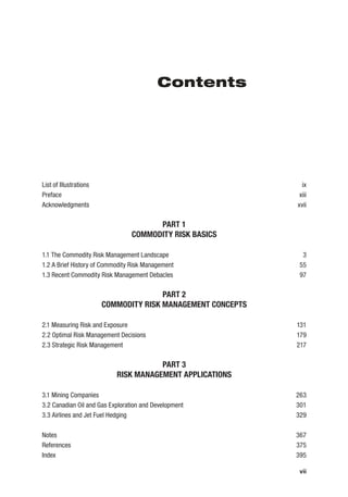 vii
Contents
List of Illustrations ix
Preface xiii
Acknowledgments xvii
PART 1
COMMODITY RISK BASICS
1.1 The Commodity Risk Management Landscape 3
1.2 A Brief History of Commodity Risk Management 55
1.3 Recent Commodity Risk Management Debacles 97
PART 2
COMMODITY RISK MANAGEMENT CONCEPTS
2.1 Measuring Risk and Exposure 131
2.2 Optimal Risk Management Decisions 179
2.3 Strategic Risk Management 217
PART 3
RISK MANAGEMENT APPLICATIONS
3.1 Mining Companies 263
3.2 Canadian Oil and Gas Exploration and Development 301
3.3 Airlines and Jet Fuel Hedging 329
Notes 367
References 375
Index 395
 