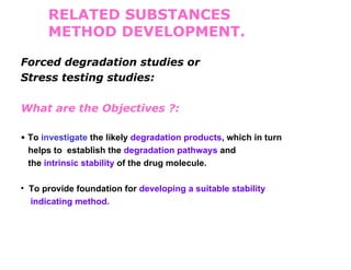 RELATED SUBSTANCES
      METHOD DEVELOPMENT.

Forced degradation studies or
Stress testing studies:

What are the Objectives ?:

• To investigate the likely degradation products, which in turn
 helps to establish the degradation pathways and
 the intrinsic stability of the drug molecule.

• To provide foundation for developing a suitable stability
  indicating method.
 