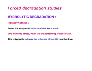 Forced degradation studies

HYDROLYTIC DEGRADATION :
HUMIDITY STRESS :

Stress the samples to 90% Humidity for 1 week.

Why humidity stress, when we are performing water stress?.

This is typically to know the influence of humidity on the drug.
 