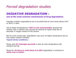 Forced degradation studies

OXIDATIVE DEGRADATION :
one of the most common mechanisms of drug degradation.

Typically oxidative degradations are to be performed at room temp (about 25°C
to 30°C) in dark.

Use of higher temperatures >30°C is not recommended, because the
reaction rate in solution may actually be reduced at higher temp due to
decrease in oxygen content of the solvent.

But for some compounds, degradation may occur at higher temperature due to
free radical reaction initiation.
Typical stress conditions :

Stress with 3% hydrogen peroxide in dark at room temperature with
constant stirring.

Stress for 24 hours or until about 5 to 20% degradation is achieved or
which ever is earlier.
 