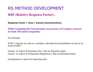 RS METHOD DEVELOPMENT
RRF (Relative Response Factor) :

Response Factor = Area / amount (Concentration).


While Calculating the Concentration, use potencies of Complete molecule
for both API and for Impurities.

For Example,

If API / impurity is a salt or a complex, calculate the concentration as salt or as
drug complex.

Concen. In mg/ml of fluoxetine HCL ( Not as fluoxetine base)
Concen. In mg/ml of Omeprazole Magnesium ( Not as Omerazole base)

Consideration is same for Impurities also.
 