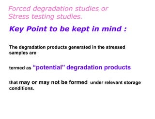 Forced degradation studies or
Stress testing studies.
Key Point to be kept in mind :

The degradation products generated in the stressed
samples are


termed as “potential” degradation       products

that may or may not be formed under relevant storage
conditions.
 