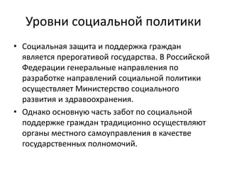 Уровни социальной политики
• Социальная защита и поддержка граждан
является прерогативой государства. В Российской
Федерации генеральные направления по
разработке направлений социальной политики
осуществляет Министерство социального
развития и здравоохранения.
• Однако основную часть забот по социальной
поддержке граждан традиционно осуществляют
органы местного самоуправления в качестве
государственных полномочий.
 