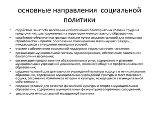 основные направления социальной
политики
• содействие занятости населения и обеспечению благоприятных условий труда на
предприятиях, расположенных на территории муниципального образования;
• содействие обеспечению граждан жильем путем создания условий для жилищного
строительства и прямое обеспечение помещениями малоимущих граждан,
нуждающихся в улучшении жилищных условий;
• участие в обеспечении социальной поддержки отдельных групп населения;
• организация муниципальной системы здравоохранения, обеспечение санитарного
благополучия населения;
• организация предоставления образовательных услуг, содержание и развитие
муниципальных учреждений дошкольного, основного общего и профессионального
образования;
• создание условий для деятельности учреждений культуры и досуга в муниципальном
образовании, содержание муниципальных учреждений культуры и мест массового
отдыха, сохранение памятников истории и культуры, находящихся в муниципальной
собственности;
• создание условий для развития физической культуры и спорта в муниципальном
образовании, содержание муниципальных физкультурно-спортивных сооружений;
• реализация муниципальной молодежной политики
 