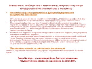 Минимально необходимые и максимально допустимые границы
государственного вмешательства в экономику
• Минимальные границы (обязательные функции) государственного
вмешательства в экономику:
1.Обеспечение правовой базы и общественной атмосферы, способствующих эффективному
функционированию рыночной экономики (своего рода определение «правил» игры).
• 2.Производство общественных благ. Государство берет на себя развитие таких сфер как
национальная оборона, охрана общественного порядка, строительство всевозможных сетей
коммуникаций, система образования, здравоохранения, науки, благоприятная окружающая
природная среда и т. д., и финансируются такого рода товары обычно за счет
государственного бюджета.
• 3.Учет внешних эффектов: нейтрализация отрицательных внешних эффектов, стимулирование
положительных внешних эффектов.
( К отрицательным внешним эффектам можно отнести загрязнение окружающей природной
среды. Государство вводит квоты в рамках которых осуществл. производственная
деятельность. Предприятий. Положительные внешние эффекты можно стимулировать за счет
частичного финансирования (прививка против гриппа), либо за счет налоговых льгот
(получение высшего образования) и пр.
• Максимальные границы государственного вмешательства
связаны с сохранением конкурентной среды рынка ,формированием эффективной рыночной
среды
Закон Вагнера – это тенденция более быстрого увеличения
государственных расходов по сравнению с ростом ВВП.
 