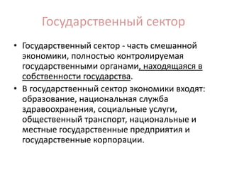 Государственный сектор
• Государственный сектор - часть смешанной
экономики, полностью контролируемая
государственными органами, находящаяся в
собственности государства.
• В государственный сектор экономики входят:
образование, национальная служба
здравоохранения, социальные услуги,
общественный транспорт, национальные и
местные государственные предприятия и
государственные корпорации.
 
