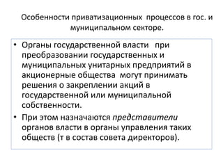Особенности приватизационных процессов в гос. и
муниципальном секторе.
• Органы государственной власти при
преобразовании государственных и
муниципальных унитарных предприятий в
акционерные общества могут принимать
решения о закреплении акций в
государственной или муниципальной
собственности.
• При этом назначаются представители
органов власти в органы управления таких
обществ (т в состав совета директоров).
 