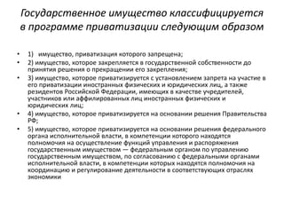 Государственное имущество классифицируется
в программе приватизации следующим образом
• 1) имущество, приватизация которого запрещена;
• 2) имущество, которое закрепляется в государственной собственности до
принятия решения о прекращении его закрепления;
• 3) имущество, которое приватизируется с установлением запрета на участие в
его приватизации иностранных физических и юридических лиц, а также
резидентов Российской Федерации, имеющих в качестве учредителей,
участников или аффилированных лиц иностранных физических и
юридических лиц;
• 4) имущество, которое приватизируется на основании решения Правительства
РФ;
• 5) имущество, которое приватизируется на основании решения федерального
органа исполнительной власти, в компетенции которого находятся
полномочия на осуществление функций управления и распоряжения
государственным имуществом — федеральным органом по управлению
государственным имуществом, по согласованию с федеральными органами
исполнительной власти, в компетенции которых находятся полномочия на
координацию и регулирование деятельности в соответствующих отраслях
экономики
 
