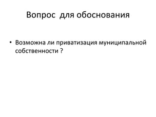 Вопрос для обоснования
• Возможна ли приватизация муниципальной
собственности ?
 