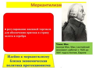 Меркантилизм
.
● регулирование внешней торговли
для обеспечения притока в страну
золота и серебра
Идейно к меркантилизму
близка экономическая
политика протекционизма
То́ мас Мен
(иногда Мэн, Ман,) английский
экономист, работал с 1620 до
1641 года в Англии, Европе
 