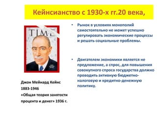 Кейнсианство с 1930-х гг.20 века,
• Рынок в условиях монополий
самостоятельно не может успешно
регулировать экономические процессы
и решать социальные проблемы.
• Двигателем экономики является не
предложение, а спрос, для повышения
совокупного спроса государства должно
проводить активную бюджетно-
налоговую и кредитно-денежную
политику.
Джон Мейнард Кейнс
1883-1946
«Общая теория занятости
процента и денег» 1936 г.
 