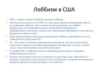 Лоббизм в США
• США – страна с давней и глубокой традицией лоббизма.
• Уже более шестидесяти лет (с 1946 г.) в этой стране действует федеральный «Закон о
регулировании лоббизма». Он, в частности, предусматривает, что лоббист-
профессионал, отстаивающий интересы своих клиентов в Конгрессе и
бюрократических ведомствах, должен иметь юридическое образование и опыт работы в
федеральных органах власти.
• Закон предусматривает обязательную регистрацию лоббиста секретарем Сената или
клерком Палаты представителей.
• Но…Этот закон, по мнению американских специалистов, имел ряд существенных
недостатков: неясность некоторых формулировок, противоречия в статьях, наличие
лазеек, отсутствие надежного механизма реализации.
• В декабре 1995 г. в США был принят новый федеральный «Закон о раскрытии
лоббистской деятельности».
• В новом законе вводится понятие «охваченное должностное лицо». Критерием, по
которому должностное лицо попадает в число «охваченных», является его возможность
принимать решения или реально влиять на их принятие.
 