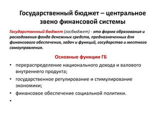 Государственный бюджет – центральное
звено финансовой системы
Государственный бюджет (госбюджет) - это форма образования и
расходования фонда денежных средств, предназначенных для
финансового обеспечения, задач и функций, государства и местного
самоуправления.
Основные функции ГБ
• перераспределение национального дохода и валового
внутреннего продукта;
• государственное регулирование и стимулирование
экономики;
• финансовое обеспечение социальной политики.
•
 