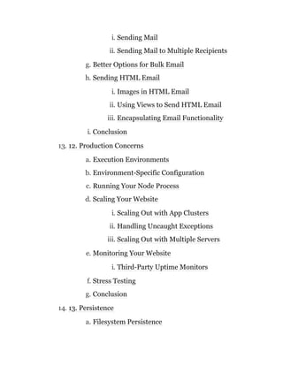 i. Sending Mail
ii. Sending Mail to Multiple Recipients
g. Better Options for Bulk Email
h. Sending HTML Email
i. Images in HTML Email
ii. Using Views to Send HTML Email
iii. Encapsulating Email Functionality
i. Conclusion
13. 12. Production Concerns
a. Execution Environments
b. Environment-Specific Configuration
c. Running Your Node Process
d. Scaling Your Website
i. Scaling Out with App Clusters
ii. Handling Uncaught Exceptions
iii. Scaling Out with Multiple Servers
e. Monitoring Your Website
i. Third-Party Uptime Monitors
f. Stress Testing
g. Conclusion
14. 13. Persistence
a. Filesystem Persistence
 