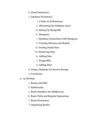 b. Cloud Persistence
c. Database Persistence
i. A Note on Performance
ii. Abstracting the Database Layer
iii. Setting Up MongoDB
iv. Mongoose
v. Database Connections with Mongoose
vi. Creating Schemas and Models
vii. Seeding Initial Data
viii. Retrieving Data
ix. Adding Data
x. PostgreSQL
xi. Adding Data
d. Using a Database for Session Storage
e. Conclusion
15. 14. Routing
a. Routes and SEO
b. Subdomains
c. Route Handlers Are Middleware
d. Route Paths and Regular Expressions
e. Route Parameters
f. Organizing Routes
 