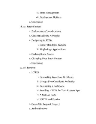 vi. State Management
vii. Deployment Options
e. Conclusion
18. 17. Static Content
a. Performance Considerations
b. Content Delivery Networks
c. Designing for CDNs
i. Server-Rendered Website
ii. Single-Page Applications
d. Caching Static Assets
e. Changing Your Static Content
f. Conclusion
19. 18. Security
a. HTTPS
i. Generating Your Own Certificate
ii. Using a Free Certificate Authority
iii. Purchasing a Certificate
iv. Enabling HTTPS for Your Express App
v. A Note on Ports
vi. HTTPS and Proxies
b. Cross-Site Request Forgery
c. Authentication
 