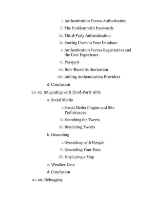 i. Authentication Versus Authorization
ii. The Problem with Passwords
iii. Third-Party Authentication
iv. Storing Users in Your Database
v. Authentication Versus Registration and
the User Experience
vi. Passport
vii. Role-Based Authorization
viii. Adding Authentication Providers
d. Conclusion
20. 19. Integrating with Third-Party APIs
a. Social Media
i. Social Media Plugins and Site
Performance
ii. Searching for Tweets
iii. Rendering Tweets
b. Geocoding
i. Geocoding with Google
ii. Geocoding Your Data
iii. Displaying a Map
c. Weather Data
d. Conclusion
21. 20. Debugging
 