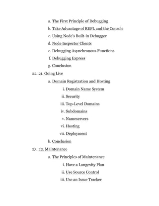 a. The First Principle of Debugging
b. Take Advantage of REPL and the Console
c. Using Node’s Built-in Debugger
d. Node Inspector Clients
e. Debugging Asynchronous Functions
f. Debugging Express
g. Conclusion
22. 21. Going Live
a. Domain Registration and Hosting
i. Domain Name System
ii. Security
iii. Top-Level Domains
iv. Subdomains
v. Nameservers
vi. Hosting
vii. Deployment
b. Conclusion
23. 22. Maintenance
a. The Principles of Maintenance
i. Have a Longevity Plan
ii. Use Source Control
iii. Use an Issue Tracker
 