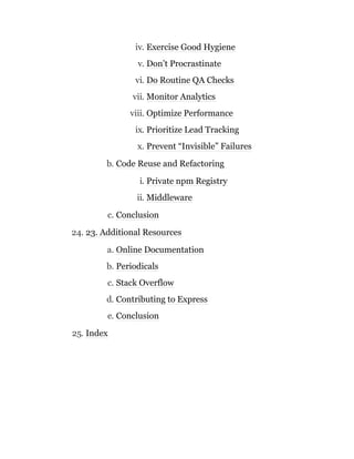 iv. Exercise Good Hygiene
v. Don’t Procrastinate
vi. Do Routine QA Checks
vii. Monitor Analytics
viii. Optimize Performance
ix. Prioritize Lead Tracking
x. Prevent “Invisible” Failures
b. Code Reuse and Refactoring
i. Private npm Registry
ii. Middleware
c. Conclusion
24. 23. Additional Resources
a. Online Documentation
b. Periodicals
c. Stack Overflow
d. Contributing to Express
e. Conclusion
25. Index
 