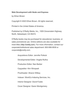 Web Development with Node and Express
by Ethan Brown
Copyright © 2020 Ethan Brown. All rights reserved.
Printed in the United States of America.
Published by O’Reilly Media, Inc., 1005 Gravenstein Highway
North, Sebastopol, CA 95472.
O’Reilly books may be purchased for educational, business, or
sales promotional use. Online editions are also available for
most titles (http://oreilly.com). For more information, contact our
corporate/institutional sales department: 800-998-9938 or
corporate@oreilly.com.
Acquisitions Editor: Jennifer Pollock
Developmental Editor: Angela Rufino
Production Editor: Nan Barber
Copyeditor: Kim Wimpsett
Proofreader: Sharon Wilkey
Indexer: WordCo Indexing Services, Inc.
Interior Designer: David Futato
Cover Designer: Karen Montgomery
 