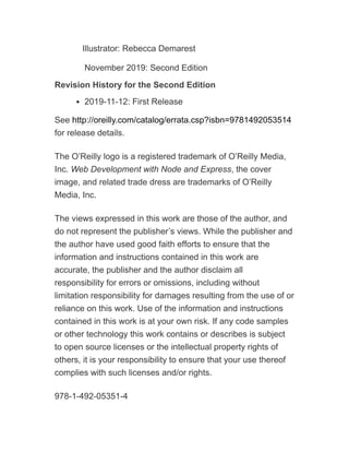 Illustrator: Rebecca Demarest
November 2019: Second Edition
Revision History for the Second Edition
2019-11-12: First Release
See http://oreilly.com/catalog/errata.csp?isbn=9781492053514
for release details.
The O’Reilly logo is a registered trademark of O’Reilly Media,
Inc. Web Development with Node and Express, the cover
image, and related trade dress are trademarks of O’Reilly
Media, Inc.
The views expressed in this work are those of the author, and
do not represent the publisher’s views. While the publisher and
the author have used good faith efforts to ensure that the
information and instructions contained in this work are
accurate, the publisher and the author disclaim all
responsibility for errors or omissions, including without
limitation responsibility for damages resulting from the use of or
reliance on this work. Use of the information and instructions
contained in this work is at your own risk. If any code samples
or other technology this work contains or describes is subject
to open source licenses or the intellectual property rights of
others, it is your responsibility to ensure that your use thereof
complies with such licenses and/or rights.
978-1-492-05351-4
 