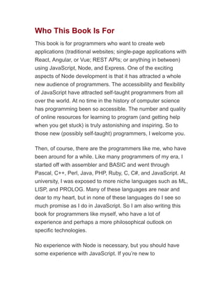 Who This Book Is For
This book is for programmers who want to create web
applications (traditional websites; single-page applications with
React, Angular, or Vue; REST APIs; or anything in between)
using JavaScript, Node, and Express. One of the exciting
aspects of Node development is that it has attracted a whole
new audience of programmers. The accessibility and flexibility
of JavaScript have attracted self-taught programmers from all
over the world. At no time in the history of computer science
has programming been so accessible. The number and quality
of online resources for learning to program (and getting help
when you get stuck) is truly astonishing and inspiring. So to
those new (possibly self-taught) programmers, I welcome you.
Then, of course, there are the programmers like me, who have
been around for a while. Like many programmers of my era, I
started off with assembler and BASIC and went through
Pascal, C++, Perl, Java, PHP, Ruby, C, C#, and JavaScript. At
university, I was exposed to more niche languages such as ML,
LISP, and PROLOG. Many of these languages are near and
dear to my heart, but in none of these languages do I see so
much promise as I do in JavaScript. So I am also writing this
book for programmers like myself, who have a lot of
experience and perhaps a more philosophical outlook on
specific technologies.
No experience with Node is necessary, but you should have
some experience with JavaScript. If you’re new to
 