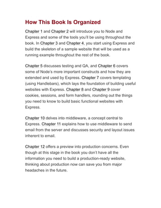 How This Book Is Organized
Chapter 1 and Chapter 2 will introduce you to Node and
Express and some of the tools you’ll be using throughout the
book. In Chapter 3 and Chapter 4, you start using Express and
build the skeleton of a sample website that will be used as a
running example throughout the rest of the book.
Chapter 5 discusses testing and QA, and Chapter 6 covers
some of Node’s more important constructs and how they are
extended and used by Express. Chapter 7 covers templating
(using Handlebars), which lays the foundation of building useful
websites with Express. Chapter 8 and Chapter 9 cover
cookies, sessions, and form handlers, rounding out the things
you need to know to build basic functional websites with
Express.
Chapter 10 delves into middleware, a concept central to
Express. Chapter 11 explains how to use middleware to send
email from the server and discusses security and layout issues
inherent to email.
Chapter 12 offers a preview into production concerns. Even
though at this stage in the book you don’t have all the
information you need to build a production-ready website,
thinking about production now can save you from major
headaches in the future.
 