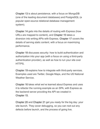 Chapter 13 is about persistence, with a focus on MongoDB
(one of the leading document databases) and PostgreSQL (a
popular open-source relational database management
system).
Chapter 14 gets into the details of routing with Express (how
URLs are mapped to content), and Chapter 15 takes a
diversion into writing APIs with Express. Chapter 17 covers the
details of serving static content, with a focus on maximizing
performance.
Chapter 18 discusses security: how to build authentication and
authorization into your app (with a focus on using a third-party
authentication provider), as well as how to run your site over
HTTPS.
Chapter 19 explains how to integrate with third-party services.
Examples used are Twitter, Google Maps, and the US National
Weather Service.
Chapter 16 takes what we’ve learned about Express and uses
it to refactor the running example as an SPA, with Express as
the backend server providing the API we created in
Chapter 15.
Chapter 20 and Chapter 21 get you ready for the big day: your
site launch. They cover debugging, so you can root out any
defects before launch, and the process of going live.
 