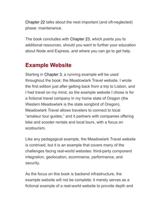 Chapter 22 talks about the next important (and oft-neglected)
phase: maintenance.
The book concludes with Chapter 23, which points you to
additional resources, should you want to further your education
about Node and Express, and where you can go to get help.
Example Website
Starting in Chapter 3, a running example will be used
throughout the book: the Meadowlark Travel website. I wrote
the first edition just after getting back from a trip to Lisbon, and
I had travel on my mind, so the example website I chose is for
a fictional travel company in my home state of Oregon (the
Western Meadowlark is the state songbird of Oregon).
Meadowlark Travel allows travelers to connect to local
“amateur tour guides,” and it partners with companies offering
bike and scooter rentals and local tours, with a focus on
ecotourism.
Like any pedagogical example, the Meadowlark Travel website
is contrived, but it is an example that covers many of the
challenges facing real-world websites: third-party component
integration, geolocation, ecommerce, performance, and
security.
As the focus on this book is backend infrastructure, the
example website will not be complete; it merely serves as a
fictional example of a real-world website to provide depth and
 